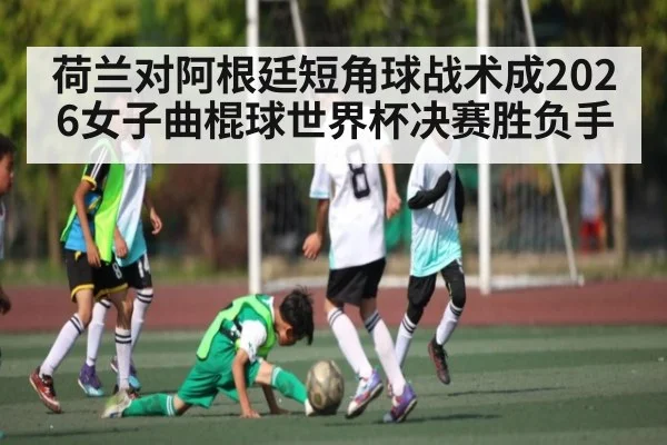 荷兰对阿根廷短角球战术成2026女子曲棍球世界杯决赛胜负手
