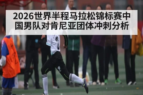 2026世界半程马拉松锦标赛中国男队对肯尼亚团体冲刺分析